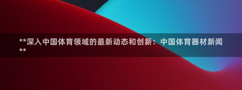 富联平台登录：**深入中国体育领域的最新动态和创新：
